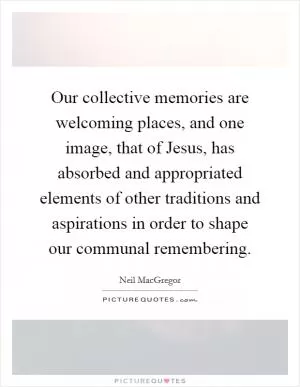 Our collective memories are welcoming places, and one image, that of Jesus, has absorbed and appropriated elements of other traditions and aspirations in order to shape our communal remembering Picture Quote #1