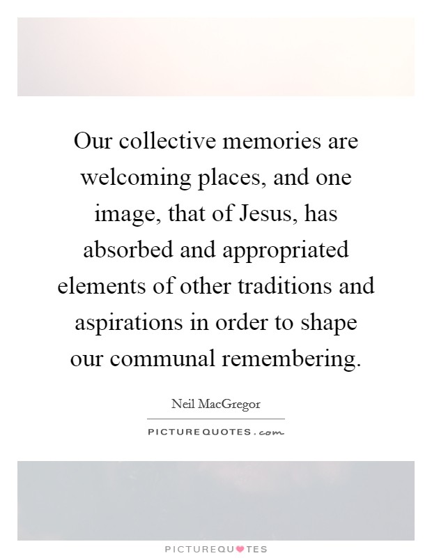 Our collective memories are welcoming places, and one image, that of Jesus, has absorbed and appropriated elements of other traditions and aspirations in order to shape our communal remembering. Picture Quote #1