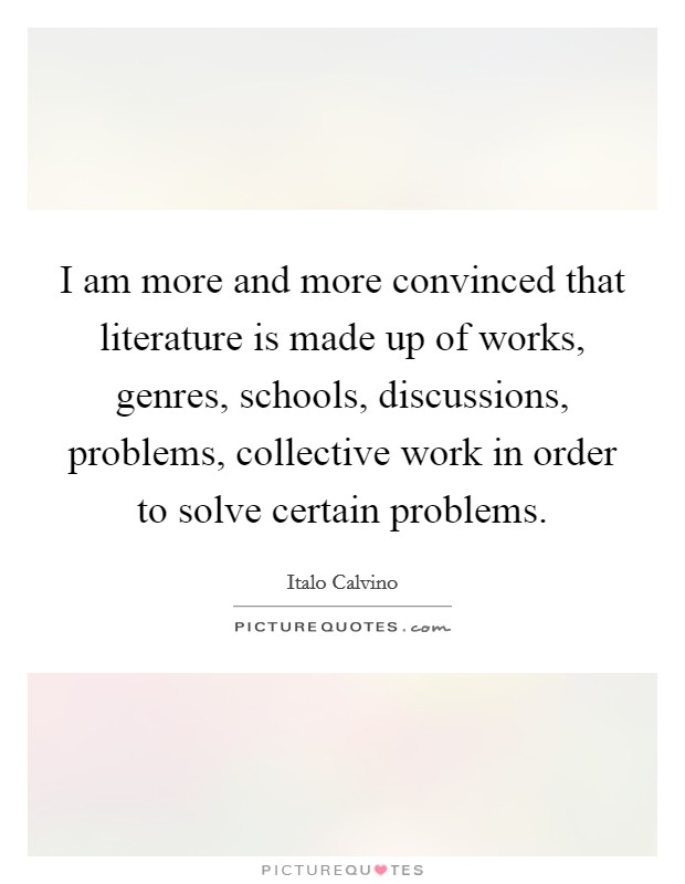 I am more and more convinced that literature is made up of works, genres, schools, discussions, problems, collective work in order to solve certain problems. Picture Quote #1