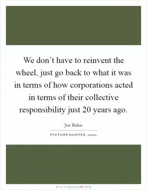 We don’t have to reinvent the wheel, just go back to what it was in terms of how corporations acted in terms of their collective responsibility just 20 years ago Picture Quote #1