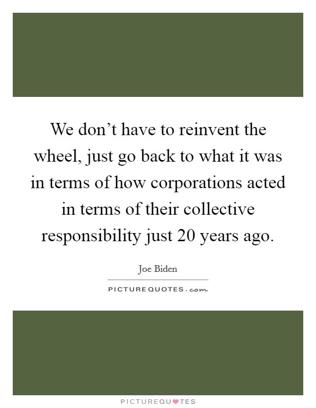 We don't have to reinvent the wheel, just go back to what it was in terms of how corporations acted in terms of their collective responsibility just 20 years ago. Picture Quote #1