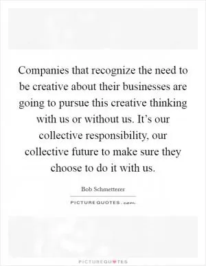 Companies that recognize the need to be creative about their businesses are going to pursue this creative thinking with us or without us. It’s our collective responsibility, our collective future to make sure they choose to do it with us Picture Quote #1