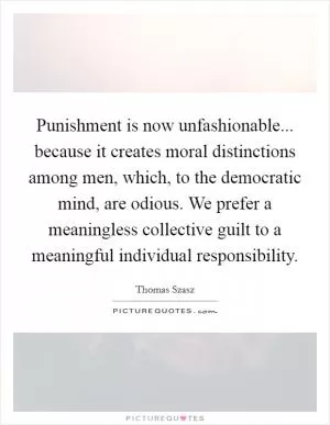 Punishment is now unfashionable... because it creates moral distinctions among men, which, to the democratic mind, are odious. We prefer a meaningless collective guilt to a meaningful individual responsibility Picture Quote #1