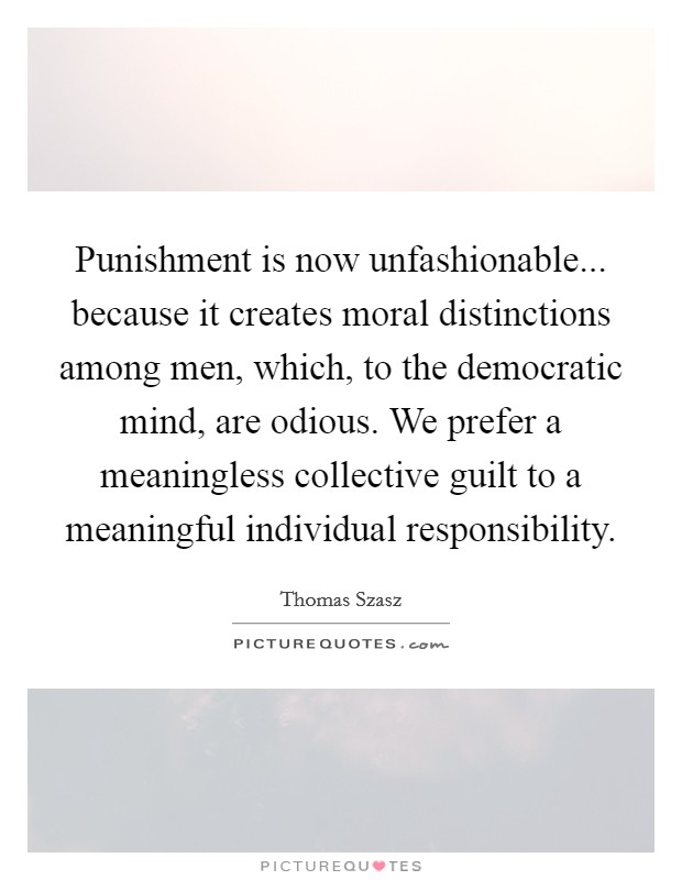 Punishment is now unfashionable... because it creates moral distinctions among men, which, to the democratic mind, are odious. We prefer a meaningless collective guilt to a meaningful individual responsibility. Picture Quote #1