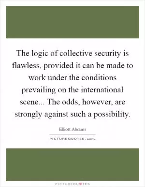 The logic of collective security is flawless, provided it can be made to work under the conditions prevailing on the international scene... The odds, however, are strongly against such a possibility Picture Quote #1