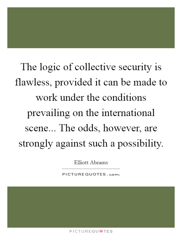 The logic of collective security is flawless, provided it can be made to work under the conditions prevailing on the international scene... The odds, however, are strongly against such a possibility. Picture Quote #1
