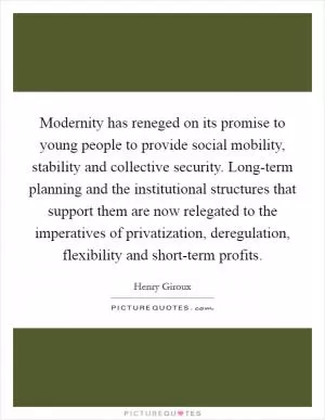 Modernity has reneged on its promise to young people to provide social mobility, stability and collective security. Long-term planning and the institutional structures that support them are now relegated to the imperatives of privatization, deregulation, flexibility and short-term profits Picture Quote #1