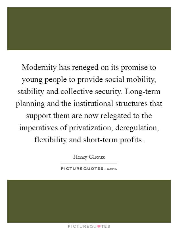 Modernity has reneged on its promise to young people to provide social mobility, stability and collective security. Long-term planning and the institutional structures that support them are now relegated to the imperatives of privatization, deregulation, flexibility and short-term profits. Picture Quote #1