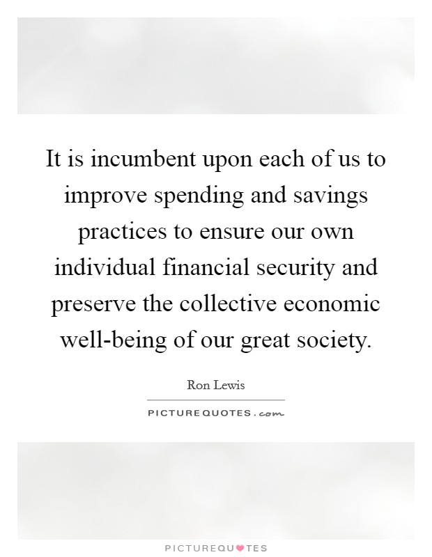 It is incumbent upon each of us to improve spending and savings practices to ensure our own individual financial security and preserve the collective economic well-being of our great society. Picture Quote #1