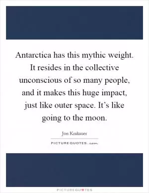 Antarctica has this mythic weight. It resides in the collective unconscious of so many people, and it makes this huge impact, just like outer space. It’s like going to the moon Picture Quote #1
