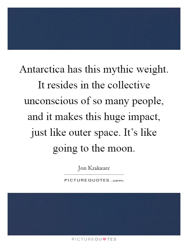 Antarctica has this mythic weight. It resides in the collective unconscious of so many people, and it makes this huge impact, just like outer space. It's like going to the moon. Picture Quote #1