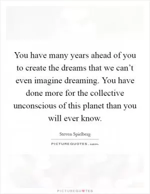 You have many years ahead of you to create the dreams that we can’t even imagine dreaming. You have done more for the collective unconscious of this planet than you will ever know Picture Quote #1