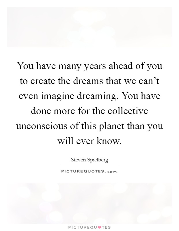 You have many years ahead of you to create the dreams that we can't even imagine dreaming. You have done more for the collective unconscious of this planet than you will ever know. Picture Quote #1