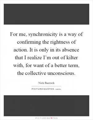 For me, synchronicity is a way of confirming the rightness of action. It is only in its absence that I realize I’m out of kilter with, for want of a better term, the collective unconscious Picture Quote #1