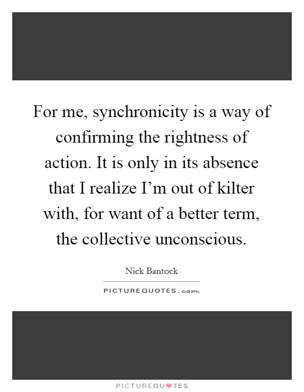 For me, synchronicity is a way of confirming the rightness of action. It is only in its absence that I realize I'm out of kilter with, for want of a better term, the collective unconscious. Picture Quote #1
