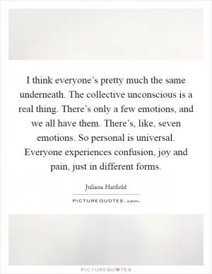 I think everyone’s pretty much the same underneath. The collective unconscious is a real thing. There’s only a few emotions, and we all have them. There’s, like, seven emotions. So personal is universal. Everyone experiences confusion, joy and pain, just in different forms Picture Quote #1