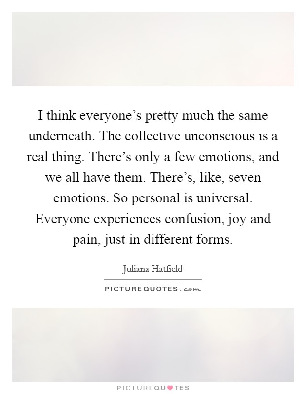 I think everyone's pretty much the same underneath. The collective unconscious is a real thing. There's only a few emotions, and we all have them. There's, like, seven emotions. So personal is universal. Everyone experiences confusion, joy and pain, just in different forms. Picture Quote #1