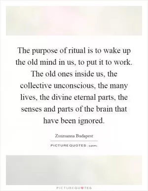 The purpose of ritual is to wake up the old mind in us, to put it to work. The old ones inside us, the collective unconscious, the many lives, the divine eternal parts, the senses and parts of the brain that have been ignored Picture Quote #1