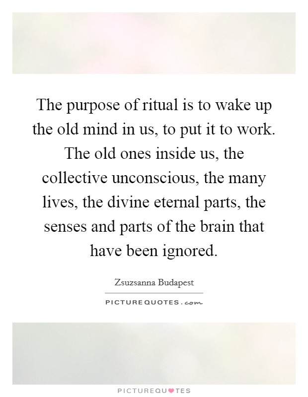 The purpose of ritual is to wake up the old mind in us, to put it to work. The old ones inside us, the collective unconscious, the many lives, the divine eternal parts, the senses and parts of the brain that have been ignored. Picture Quote #1