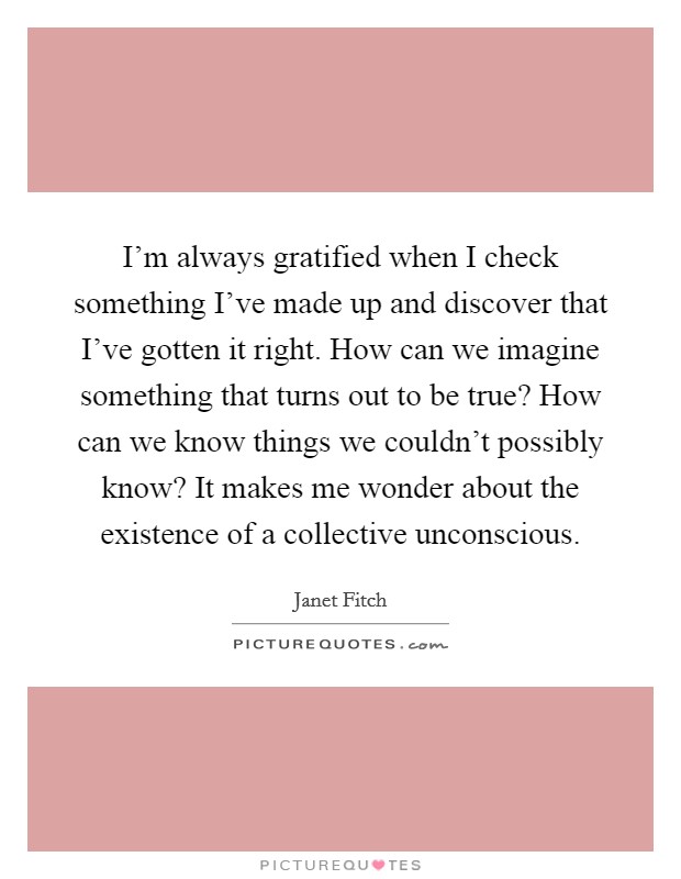I'm always gratified when I check something I've made up and discover that I've gotten it right. How can we imagine something that turns out to be true? How can we know things we couldn't possibly know? It makes me wonder about the existence of a collective unconscious. Picture Quote #1