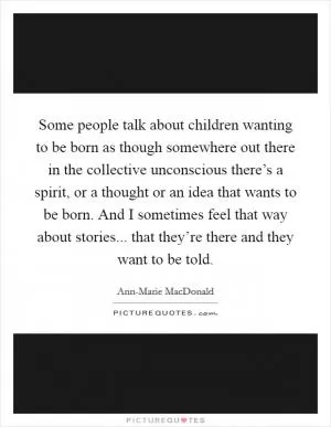 Some people talk about children wanting to be born as though somewhere out there in the collective unconscious there’s a spirit, or a thought or an idea that wants to be born. And I sometimes feel that way about stories... that they’re there and they want to be told Picture Quote #1