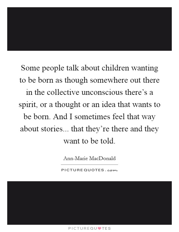 Some people talk about children wanting to be born as though somewhere out there in the collective unconscious there's a spirit, or a thought or an idea that wants to be born. And I sometimes feel that way about stories... that they're there and they want to be told. Picture Quote #1