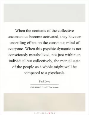 When the contents of the collective unconscious become activated, they have an unsettling effect on the conscious mind of everyone. When this psychic dynamic is not consciously metabolized, not just within an individual but collectively, the mental state of the people as a whole might well be compared to a psychosis Picture Quote #1