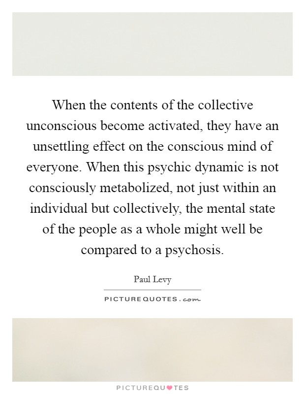 When the contents of the collective unconscious become activated, they have an unsettling effect on the conscious mind of everyone. When this psychic dynamic is not consciously metabolized, not just within an individual but collectively, the mental state of the people as a whole might well be compared to a psychosis. Picture Quote #1
