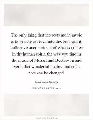 The only thing that interests me in music is to be able to reach into the, let’s call it, ‘collective unconscious’ of what is noblest in the human spirit, the way you find in the music of Mozart and Beethoven and Verdi that wonderful quality that not a note can be changed Picture Quote #1