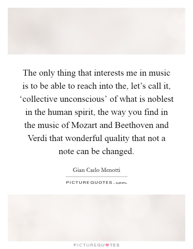 The only thing that interests me in music is to be able to reach into the, let's call it, ‘collective unconscious' of what is noblest in the human spirit, the way you find in the music of Mozart and Beethoven and Verdi that wonderful quality that not a note can be changed. Picture Quote #1