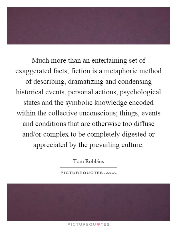 Much more than an entertaining set of exaggerated facts, fiction is a metaphoric method of describing, dramatizing and condensing historical events, personal actions, psychological states and the symbolic knowledge encoded within the collective unconscious; things, events and conditions that are otherwise too diffuse and/or complex to be completely digested or appreciated by the prevailing culture. Picture Quote #1