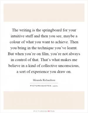 The writing is the springboard for your intuitive stuff and then you see, maybe a colour of what you want to achieve. Then you bring in the technique you’ve learnt. But when you’re on film, you’re not always in control of that. That’s what makes me believe in a kind of collective unconscious, a sort of experience you draw on Picture Quote #1