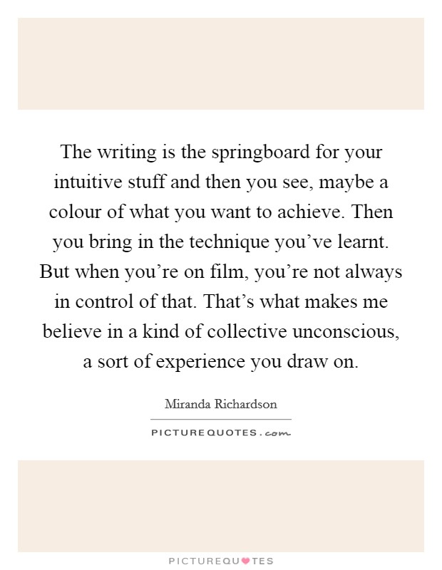 The writing is the springboard for your intuitive stuff and then you see, maybe a colour of what you want to achieve. Then you bring in the technique you've learnt. But when you're on film, you're not always in control of that. That's what makes me believe in a kind of collective unconscious, a sort of experience you draw on. Picture Quote #1