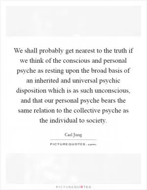 We shall probably get nearest to the truth if we think of the conscious and personal psyche as resting upon the broad basis of an inherited and universal psychic disposition which is as such unconscious, and that our personal psyche bears the same relation to the collective psyche as the individual to society Picture Quote #1