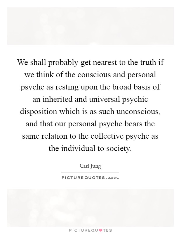 We shall probably get nearest to the truth if we think of the conscious and personal psyche as resting upon the broad basis of an inherited and universal psychic disposition which is as such unconscious, and that our personal psyche bears the same relation to the collective psyche as the individual to society. Picture Quote #1
