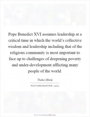 Pope Benedict XVI assumes leadership at a critical time in which the world’s collective wisdom and leadership including that of the religious community is most important to face up to challenges of deepening poverty and under-development afflicting many people of the world Picture Quote #1