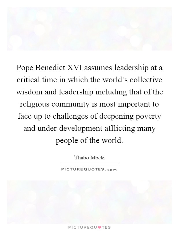 Pope Benedict XVI assumes leadership at a critical time in which the world's collective wisdom and leadership including that of the religious community is most important to face up to challenges of deepening poverty and under-development afflicting many people of the world. Picture Quote #1
