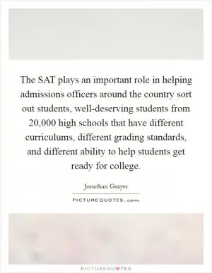 The SAT plays an important role in helping admissions officers around the country sort out students, well-deserving students from 20,000 high schools that have different curriculums, different grading standards, and different ability to help students get ready for college Picture Quote #1