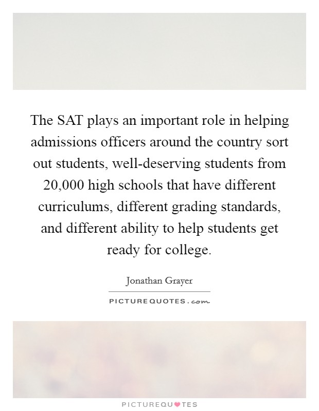 The SAT plays an important role in helping admissions officers around the country sort out students, well-deserving students from 20,000 high schools that have different curriculums, different grading standards, and different ability to help students get ready for college. Picture Quote #1