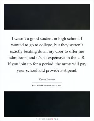 I wasn’t a good student in high school. I wanted to go to college, but they weren’t exactly beating down my door to offer me admission, and it’s so expensive in the U.S. If you join up for a period, the army will pay your school and provide a stipend Picture Quote #1