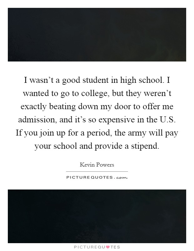 I wasn't a good student in high school. I wanted to go to college, but they weren't exactly beating down my door to offer me admission, and it's so expensive in the U.S. If you join up for a period, the army will pay your school and provide a stipend. Picture Quote #1