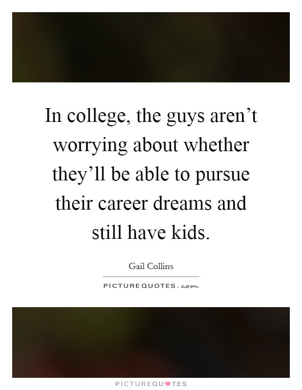 In college, the guys aren't worrying about whether they'll be able to pursue their career dreams and still have kids. Picture Quote #1