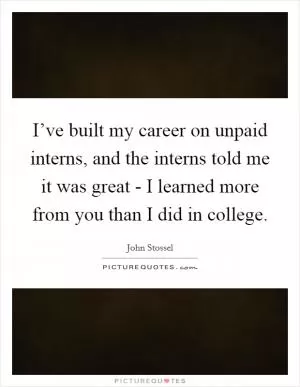 I’ve built my career on unpaid interns, and the interns told me it was great - I learned more from you than I did in college Picture Quote #1