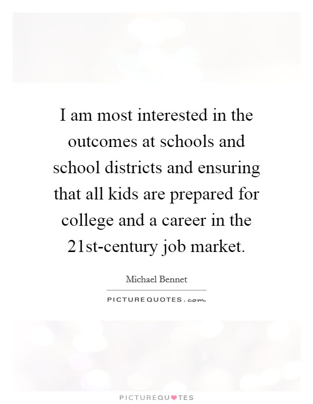 I am most interested in the outcomes at schools and school districts and ensuring that all kids are prepared for college and a career in the 21st-century job market. Picture Quote #1
