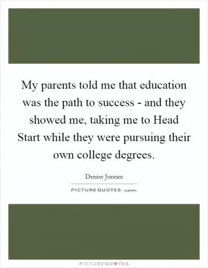 My parents told me that education was the path to success - and they showed me, taking me to Head Start while they were pursuing their own college degrees Picture Quote #1