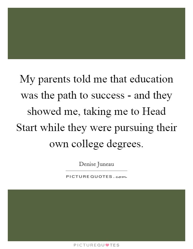 My parents told me that education was the path to success - and they showed me, taking me to Head Start while they were pursuing their own college degrees. Picture Quote #1