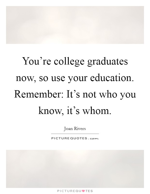 You're college graduates now, so use your education. Remember: It's not who you know, it's whom. Picture Quote #1
