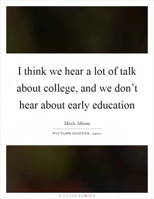 I think we hear a lot of talk about college, and we don’t hear about early education Picture Quote #1