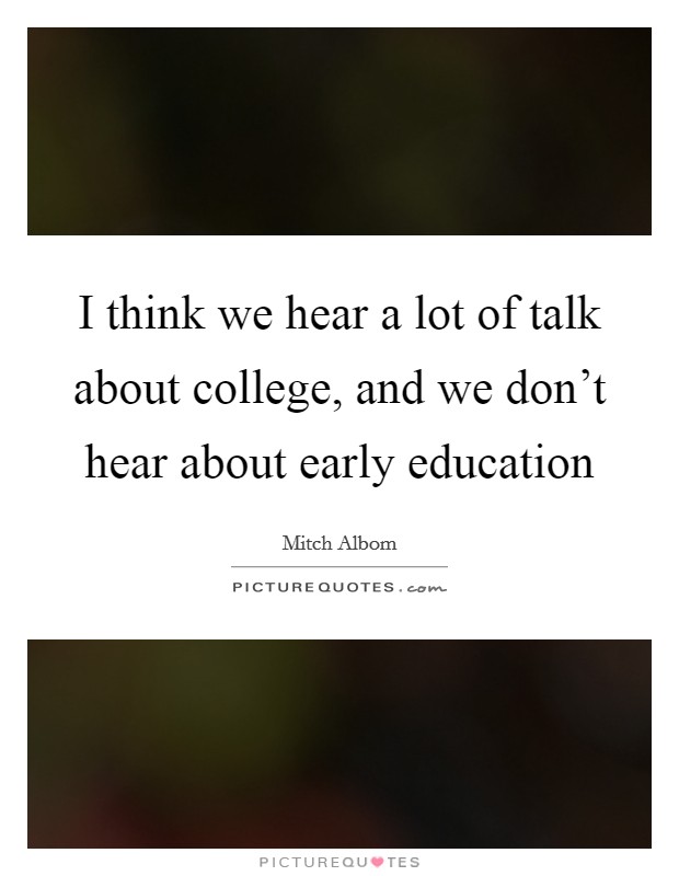 I think we hear a lot of talk about college, and we don't hear about early education Picture Quote #1