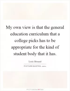 My own view is that the general education curriculum that a college picks has to be appropriate for the kind of student body that it has Picture Quote #1